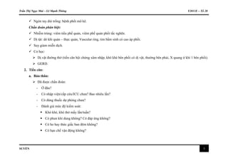 Trần Thị Ngọc Mai – Lê Mạnh Thông Y2011E – Tổ 28
SUYỄN 3
 Ngón tay dùi trống: bệnh phổi mô kẽ.
Chẩn đoán phân biệt:
 Nhiễm trùng: viêm tiểu phế quản, viêm phế quản phổi tắc nghẽn.
 Dị tật: dò khí quản – thực quản, Vascular ring, tim bẩm sinh có cao áp phổi.
 Suy giảm miễn dịch.
 Cơ học:
 Dị vật đường thở (tiền căn hội chứng xâm nhập, khò khè bên phổi có dị vật, thường bên phải, X quang ứ khí 1 bên phổi).
 GERD.
2. Tiền căn:
a. Bản thân:
 Đã được chẩn đoán:
- Ở đâu?
- Có nhập viện/cấp cứu/ICU chưa? Bao nhiêu lần?
- Có dùng thuốc dự phòng chưa?
- Đánh giá mức độ kiểm soát:
 Khò khè, khó thở mấy lần/tuần?
 Có phun khí dung không? Có đáp ứng không?
 Có ho hay thức giấc ban đêm không?
 Có hạn chế vận động không?
 