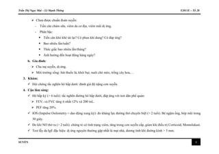 Trần Thị Ngọc Mai – Lê Mạnh Thông Y2011E – Tổ 28
SUYỄN 4
 Chưa được chuẩn đoán suyễn:
- Tiền căn chàm sữa, viêm da cơ địa, viêm mũi dị ứng.
- Phân bậc:
 Tiền căn khò khè tái lại? Có phun khí dung? Có đáp ứng?
 Bao nhiêu lần/tuần?
 Thức giấc bao nhiêu lần/tháng?
 Ảnh hưởng đến hoạt động hàng ngày?
b. Gia đình:
 Cha mẹ suyễn, dị ứng.
 Môi trường sống: hút thuốc lá, khói bụi, nuôi chó mèo, trồng cây hoa,…
3. Khám:
 Hội chứng tắc nghẽn hô hấp dưới: đánh giá độ nặng cơn suyễn.
4. Cận lâm sàng:
 Hô hấp ký (> 6 tuổi): tắc nghẽn đường hô hấp dưới, đáp ứng với test dãn phế quản:
 FEV1 và FVC tăng ít nhất 12% và 200 mL.
 PEF tăng 20%.
 IOS (Impulse Osilometry = dao động xung ký): đo kháng lực đường thở chuyên biệt (> 2 tuổi). Bé ngậm ống, bóp mũi trong
30 giây.
 Đo khí NO thở ra (> 2 tuổi): chứng tỏ có tình trạng viêm, tăng trong cơn suyễn cấp, giảm khi điều trị Corticoid, Montelukast.
 Test lẫy da IgE đặc hiệu: dị ứng nguyên thường gặp nhất là mạt nhà, dương tính khi đường kính > 3 mm.
 