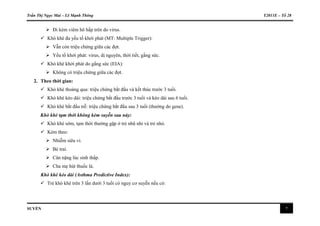 Trần Thị Ngọc Mai – Lê Mạnh Thông Y2011E – Tổ 28
SUYỄN 7
 Đi kèm viêm hô hấp trên do virus.
 Khò khè đa yếu tố khởi phát (MT: Multiple Trigger):
 Vẫn còn triệu chứng giữa các đợt.
 Yếu tố khởi phát: virus, dị nguyên, thời tiết, gắng sức.
 Khò khè khởi phát do gắng sức (EIA):
 Không có triệu chứng giữa các đợt.
2. Theo thời gian:
 Khò khè thoáng qua: triệu chứng bắt đầu và kết thúc trước 3 tuổi.
 Khò khè kéo dài: triệu chứng bắt đầu trước 3 tuổi và kéo dài sau 6 tuổi.
 Khò khè bắt đầu trễ: triệu chứng bắt đầu sau 3 tuổi (thường do gene).
Khò khè tạm thời không kèm suyễn sau này:
 Khò khè sớm, tạm thời thường gặp ở trẻ nhũ nhi và trẻ nhỏ.
 Kèm theo:
 Nhiễm siêu vi.
 Bé trai.
 Cân nặng lúc sinh thấp.
 Cha mẹ hút thuốc lá.
Khò khè kéo dài (Asthma Predictive Index):
 Trẻ khò khè trên 3 lần dưới 3 tuổi có nguy cơ suyễn nếu có:
 