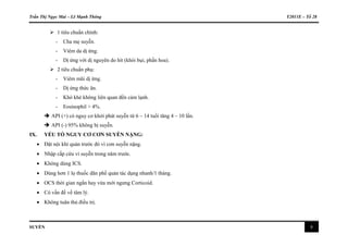 Trần Thị Ngọc Mai – Lê Mạnh Thông Y2011E – Tổ 28
SUYỄN 8
 1 tiêu chuẩn chính:
- Cha mẹ suyễn.
- Viêm da dị ứng.
- Dị ứng với dị nguyên do hít (khói bụi, phấn hoa).
 2 tiêu chuẩn phụ:
- Viêm mũi dị ứng.
- Dị ứng thức ăn.
- Khò khè không liên quan đến cảm lạnh.
- Eosinophil > 4%.
 API (+) có nguy cơ khởi phát suyễn từ 6 – 14 tuổi tăng 4 – 10 lần.
 API (-) 95% không bị suyễn.
IX. YẾU TỐ NGUY CƠ CƠN SUYỄN NẶNG:
 Đặt nội khí quản trước đó vì cơn suyễn nặng.
 Nhập cấp cứu vì suyễn trong năm trước.
 Không dùng ICS.
 Dùng hơn 1 lọ thuốc dãn phế quản tác dụng nhanh/1 tháng.
 OCS thời gian ngắn hay vừa mới ngưng Corticoid.
 Có vấn đề về tâm lý.
 Không tuân thủ điều trị.
 