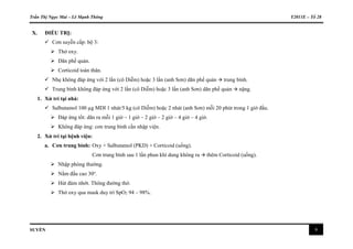 Trần Thị Ngọc Mai – Lê Mạnh Thông Y2011E – Tổ 28
SUYỄN 9
X. ĐIỀU TRỊ:
 Cơn suyễn cấp: bộ 3:
 Thở oxy.
 Dãn phế quản.
 Corticoid toàn thân.
 Nhẹ không đáp ứng với 2 lần (cô Diễm) hoặc 3 lần (anh Sơn) dãn phế quản  trung bình.
 Trung bình không đáp ứng với 2 lần (cô Diễm) hoặc 3 lần (anh Sơn) dãn phế quản  nặng.
1. Xử trí tại nhà:
 Salbutamol 100 µg MDI 1 nhát/5 kg (cô Diễm) hoặc 2 nhát (anh Sơn) mỗi 20 phút trong 1 giờ đầu.
 Đáp ứng tốt: dãn ra mỗi 1 giờ – 1 giờ – 2 giờ – 2 giờ – 4 giờ – 4 giờ.
 Không đáp ứng: cơn trung bình cần nhập viện.
2. Xử trí tại bệnh viện:
a. Cơn trung bình: Oxy + Salbutamol (PKD) + Corticoid (uống).
Cơn trung bình sau 1 lần phun khí dung không ra  thêm Corticoid (uống).
 Nhập phòng thường.
 Nằm đầu cao 30o
.
 Hút đàm nhớt. Thông đường thở.
 Thở oxy qua mask duy trì SpO2 94 – 98%.
 