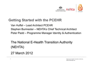 Getting Started with the PCEHR
    Van Huffel – Lead Architect PCEHR
    Stephen Burmester – NEHTA’s Chief Technical Architect
    Peter Padd – Programme Manager Identity & Authentication


    The National E-Health Transition Authority
    (NEHTA)
    27 March 2012
1                                               National E-Health Transition Authority
                                                www.nehta.gov.au
 
