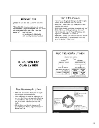 10
HEN NHUÛ NHIHEN NHUÛ NHI
• Q/nieäm veà hen nhuû nhi: (cuoái 1970 - ñaàu1980)
• * Hen nhuû nhi: (Tabachnik E & Levison H - Infantile
bronchial asthma - J Allergy Clin Immunol 1981 ; 67 : 339-47 )bronchial asthma - J.Allergy Clin. Immunol. , 1981 ; 67 : 339-47 )
• khoø kheø keøm khoù thôû ít nhaát 3 laàn/ 2 naêm ñaàu
• khoâng keå - tuoåi khôûi phaùt
• - coù hay khoâng yeáu toá khôûi phaùt
• - tieàn söû dò öùng baûn thaân / gia ñình.
Hen ở trẻ nhủ nhi.
Hiện chưa có đồng thuận thống nhất về định nghĩa
và tiêu chuẩn chẩn đoán hen ở trẻ nhũ nhi.
• BTS (Anh ), NHBLI (Hoa Kỳ), GINA chưa có định
nghĩa về hen nhũ nhi.
• ERS (2008) khuyến cáo không dùng thuật ngữ “hen”ERS (2008) khuyến cáo không dùng thuật ngữ hen
ở trẻ nhũ nhi mà chỉ dùng thuật ngữ “khò khè”.
• Hội hô hấp và dị ứng nhi Pháp (SP2A) dùng định
nghĩa của Tabachnik E và Levison H.
• PRACTALL (2008): Xem xét chẩn đóan hen nhũ nhi
nếu có bằng chứng >3 đợt tắc nghẽn PQ có hồi
phục trong vòng 6 tháng trước.
III. NGUYÊN TẮC
Ả Ý
III. NGUYÊN TẮC
Ả ÝQUẢN LÝ HENQUẢN LÝ HEN
MỤC TIÊU QUẢN LÝ HEN
Mục tiêu Kiểm soát hen
Kiểm soát hiện tại
Đạt được Giảm thiểu
Nguy cơ tương lai
Triệu chứng Dùng thuốc
cắt cơn
Được xác định bởi
Không ổn định/
Xấu hơn
Cơn kịch
phát
Hoạt động Chức năng
phổi
Tác dụng
phụ
của thuốc
Suy giảm
chức năng
phổi
Được xác định bởi
Bateman et al. JACI 2010;125: 600-608
Mục tiêu của quản lý hen
• Kiểm soát tốt các triệu chứng hen và duy trì
mức độ hoạt động bình thuờng .
• Giảm thiểu nguy cơ tương lai: giảm nguy cơ
cơn hen, duy trì chức năng phổi bình thường
à hát t iể ủ hổi ầ ới bì h th ờvà phát triển của phổi gần với bình thường
nếu có thể, giảm thiểu tác dụng phụ của
thuốc.
Ðể đạt đuợc mục tiêu cần xây dựng mối
quan hệ tốt giữa cha mẹ / nguời chăm sóc trẻ
& nhân viên y tế.
 