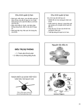 11
Chu trình quản lý hen
• Ðánh giá: chẩn doán, mức độ kiểm soát các
triệu chứng, các yếu tố nguy cơ, kỹ thuật
dùng dụng cụ hít, tuân thủ điều trị, sở thích
của cha mẹ.
• Ðiều chỉnh điều trị: thuốc, các biện pháp
không dùng thuốc, điều trị các yếu tố nguy
cơ
• Ðánh giá dáp ứng: hiệu quả, tác dụng phụ
của thuốc.
Chu trình quản lý hen
Chu trình này cần kết hợp với:
• GDSK đối với cha mẹ/nguời chăm sóc
và trẻ.
• Huấn luyện kỹ năng sử dụng hiệu quảyệ ỹ g ụ g ệ q
các dụng cụ hít, khuyến khích tuân thủ
điều trị.
• Theo dõi các TC hen của trẻ bởi cha
mẹ/người chăm sóc.
• Thiết lập bảng kế hoạch xử trí hen.
ĐIỀU TRỊ DỰ PHÒNG
• 1 / Tránh yếu tố kích pháty p
• 2 / Điều trị dự phòng bằng thuốc
Nguyên tắc điều trị
A-B
A-B-CA-B
B
NHẬN BIẾT & GIẢM TIẾP XÚC
VỚI YẾU TỐ NGUY CƠ
• Chuù yù taàm quan troïng cuûa
yeáu toá kích phaùt theo tuoåi
 