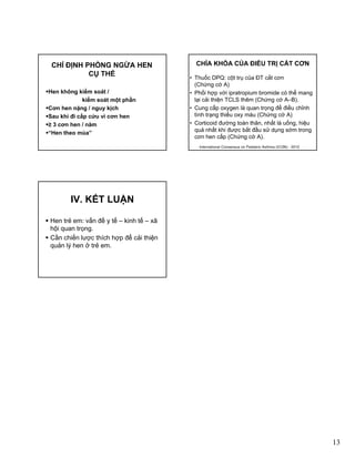 13
CHỈ ĐỊNH PHÒNG NGỪA HEN
CỤ THỂ
Hen không kiểm soát /
kiểm soát một phầnộ p
Cơn hen nặng / nguy kịch
Sau khi đi cấp cứu vì cơn hen
≥ 3 cơn hen / năm
“Hen theo mùa”
• Thuốc DPQ: cột trụ của ĐT cắt cơn
(Chứng cớ A)
• Phối hợp với ipratropium bromide có thể mang
lại cải thiện TCLS thêm (Chứng cớ A–B).
CHÌA KHÓA CỦA ĐIỀU TRỊ CẮT CƠN
ạ ệ ( g )
• Cung cấp oxygen là quan trọng để điều chỉnh
tình trạng thiếu oxy máu (Chứng cớ A)
• Corticoid đường toàn thân, nhất là uống, hiệu
quả nhất khi được bắt đầu sử dụng sớm trong
cơn hen cấp (Chứng cớ A).
International Consensus on Pediatric Asthma (ICON) - 2012
Hen trẻ em: vấn đề y tế – kinh tế – xã
hội quan trọng
IV. KẾT LUẬN
hội quan trọng.
Cần chiến lược thích hợp để cải thiện
quản lý hen ở trẻ em.
 