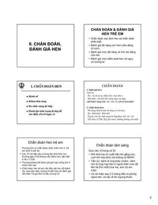 4
II. CHẨN ĐOÁN,II. CHẨN ĐOÁN,,
ĐÁNH GIÁ HEN
,
ĐÁNH GIÁ HEN
CHẨN ÐOÁN & ÐÁNH GIÁ
HEN TRẺ EM
• Chẩn đoán xác định hen và chẩn đoán
phân biệt.
• Ðánh giá độ nặng cơn hen (nếu đangÐánh giá độ nặng cơn hen (nếu đang
có cơn)
• Ðánh giá mức độ nặng và tính dai dẳng
của hen
• Ðánh giá mức kiểm soát hen và nguy
cơ tương lai
11. CHAÅN ÑOAÙN HEN. CHAÅN ÑOAÙN HEN11. CHAÅN ÑOAÙN HEN. CHAÅN ÑOAÙN HEN
Beänh söû
Khaùm laâm saøng
Beänh söû
Khaùm laâm saøngg
Ño chöùc naêng hoâ haáp
Ñaùnh giaù tình traïng dò öùng ñeå
xaùc ñònh yeáu toá nguy cô
g
Ño chöùc naêng hoâ haáp
Ñaùnh giaù tình traïng dò öùng ñeå
xaùc ñònh yeáu toá nguy cô
CHAÅN ÑOAÙNCHAÅN ÑOAÙN
• 1. Nghi ngôø hen
• Tieàn söû:
• - Ho : taùi ñi taùi laïi nhieàu laàn ( ban ñeâm )
• - Khoø kheø, côn khoù thôû, naëng ngöïc taùi phaùt
xuaát hieän/ naëng hôn khi tieáp xuùc yeáu toá kích phaùtä ë g p y p
•
• 2. Chaån ñoaùn hen
• - Deã daøng nhaát laø khi treû ñang coù côn hen:
• Ho - Khoø kheø - Khoù thôû
• - Ngoaøi côn: ño chöùc naêng hoâ haáp,Haïn cheá: treû < 6t
• - XN khaùc (CTM, XQ, khí maùu): thöôøng khoâng caàn thieát
Chẩn đoán hen trẻ em
Thuờng khó có chẩn đoán chắc chắn hen ở trẻ
em duới 5 tuổi do:
Các TC hô hấp xảy ra từng đợt (khò khè, ho)
thường gặp ở trẻ không mắc bệnh hen, đặc biệt
ở trẻ < 2 tuổiở trẻ < 2 tuổi.
Thường không thể đánh giá giới hạn luồng khí ở
nhóm tuổi này.
Chẩn đoán hen trẻ em cần tiếp cận tùy mỗi bệnh
nhi, dựa trên triệu chứng LS kết hợp với đánh giá
cẩn thận TS gia đình & dấu chứng LS.
Chẩn đoán lâm sàng
Dựa vào: (Chứng cớ D)
• Khò khè hay ho xuất hiện khi gắng sức,
cuời lớn hay khóc mà không có NKHH.
• Tiền sử bệnh dị ứng khác (chàm, viêm
mũi dị ứng) hay hen ở nguời thân mức độ
liên hệ thứ nhất (cha mẹ, anh chị em
ruột).
• LS cải thiện sau 2-3 tháng điều trị phòng
ngừa hen, và xấu đi khi ngưng thuốc
 