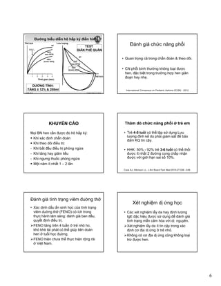 6
Thể tích
Đường biểu diễn hô hấp ký điển hình
FEV1
BT
HEN
(sau GPQ)
HEN
(trước GPQ)
Lưu lượng
BT
HEN
(sau GPQ)
TEST
GIÃN PHẾ QUẢN
© Global Initiative for Asthma
Thời gian (sec)
1 2 3 4 5 Thể tích
(sau GPQ)
HEN
(trước GPQ)
GINA 2014
DƯƠNG TÍNH:
TĂNG ≥ 12% & 200ml
Đánh giá chức năng phổi
• Quan trọng cả trong chẩn đoán & theo dõi.
• CN phổi bình thường không loại được
hen, đặc biệt trong trường hợp hen gián
đoạn hay nhẹ.
International Consensus on Pediatric Asthma (ICON) - 2012
KHUYẾN CÁO
Mọi BN hen cần được đo hô hấp ký:
Khi xác định chẩn đoán
Khi theo dõi điều trị:Khi theo dõi điều trị:
- Khi bắt đầu điều trị phòng ngừa
- Khi tăng hay giảm liều
- Khi ngưng thuốc phòng ngừa
Một năm ít nhất 1 – 2 lần
Thăm dò chức năng phổi ở trẻ em
• Trẻ 4-5 tuổi có thể tập sử dụng Lưu
lượng đỉnh kế dù phải giám sát để bảo
đảm KQ tin cậy.
• HHK: 50% - 92% trẻ 3-6 tuổi có thể thổi
được ít nhất 2 đường cong chấp nhận
được với giới hạn sai số 10%.
Cave AJ, Atkinson LL. J Am Board Fam Med 2014;27:538 –548.
Ðánh giá tình trạng viêm đuờng thở
• Xác dịnh dấu ấn sinh học của tình trạng
viêm duờng thở (FENO) có ích trong
thực hành lâm sàng: đánh giá ban đầu,
quyết định điều trị.q y
FENO tăng trên 4 tuần ở trẻ nhỏ ho,
khò khè tái phát có thể giúp tiên doán
hen ở tuổi học đuờng.
FENO hiện chưa thể thực hiện rộng rãi
ở Việt Nam.
Xét nghiệm dị ứng học
• Các xét nghiệm lẩy da hay định lượng
IgE đặc hiệu được sử dụng để đánh giá
tình trạng mẩn cảm hóa với dị nguyên.ạ g ị g y
Xét nghiệm lẩy da ít tin cậy trong xác
định cơ địa dị ứng ở trẻ nhỏ.
Không có cơ địa dị ứng cũng không loại
trừ được hen.
 