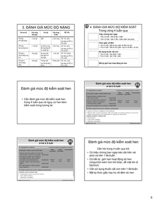 8
3. ĐÁNH GIÁ MỨC ĐỘ NẶNG 4. ĐÁNH GIÁ MỨC ĐỘ KIỂM SOÁT
Trong vòng 4 tuần qua
Triệu chứng ban ngày
. Trẻ ≥ 6 tuổi : trên 2 lần / tuần
. Trẻ ≤ 5 tuổi: trên 1 lần / tuần (trên vài phút)
Thức giấc về đêm
• Trẻ ≥ 6 tuổi: Bất kỳ thức giấc về đêm do henTrẻ ≥ 6 tuổi: Bất kỳ thức giấc về đêm do hen
• Trẻ ≤ 5 tuổi: Bất kỳ thức giấc hay ho về đêm do hen
Sử dụng thuốc cắt cơn
• Trẻ ≥ 6 tuổi : trên 2 lần / tuần
• Trẻ ≤ 5 tuổi: trên 1 lần / tuần
Bất kỳ giới hạn hoạt động do hen
Ðánh giá mức độ kiểm soát hen
• Cần đánh giá mức độ kiểm soát hen
trong 4 tuần qua và nguy cơ hen kémtrong 4 tuần qua và nguy cơ hen kém
kiểm soát trong tương lai.
Đánh giá mức độ kiểm soát hen
ở trẻ ≥ 6 tuổi
© Global Initiative for AsthmaGINA 2014, Box 2-2B
Đánh giá mức độ kiểm soát hen
ở trẻ ≤ 5 tuổi
© Global Initiative for AsthmaGINA 2014, Box 6-4 (1/2)
Ðánh giá mức độ kiểm soát hen
Cần hỏi trong 4 tuần qua trẻ:
• Có triệu chứng ban ngày kéo dài trên vài
phút và trên 1 lần/tuần
• Có bất kỳ giới hạn hoạt động do hen• Có bất kỳ giới hạn hoạt động do hen
(chạy/chơi kém hơn trẻ khác, dễ mệt khi di
bộ/chơi)
• Cần sử dụng thuốc cắt cơn trên 1 lần/tuần.
• Bất kỳ thức giấc hay ho về đêm do hen
 