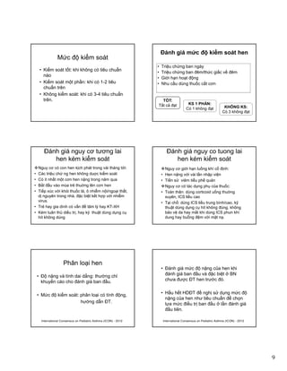 9
Mức độ kiểm soát
• Kiểm soát tốt: khi không có tiêu chuẩn
nào
• Kiểm soát một phần: khi có 1-2 tiêuKiểm soát một phần: khi có 1 2 tiêu
chuẩn trên
• Không kiểm soát: khi có 3-4 tiêu chuẩn
trên.
Đánh giá mức độ kiểm soát hen
• Triệu chứng ban ngày
• Triệu chứng ban đêm/thức giấc về đêm
• Giới hạn hoạt động
Nh ầ dù th ố ắt• Nhu cầu dùng thuốc cắt cơn
TỐT:
Tất cả đạt KS 1 PHẦN:
Có 1 không đạt KHÔNG KS:
Có 3 không đạt
Ðánh giá nguy cơ tương lai
hen kém kiểm soát
Nguy cơ có con hen kịch phát trong vài tháng tới:
• Các triệu chứ ng hen không duợc kiểm soát
• Có ít nhất một cơn hen nặng trong năm qua
• Bắt đầu vào mùa trẻ thuờng lên cơn hen• Bắt đầu vào mùa trẻ thuờng lên cơn hen
• Tiếp xúc với khói thuốc lá, ô nhiễm nội/ngoại thất,
dị nguyên trong nhà, đặc biệt kết hợp với nhiễm
virus.
• Trẻ hay gia dình có vấn đề tâm lý hay KT-XH
• Kém tuân thủ diều trị, hay kỹ thuật dùng dụng cụ
hít không dúng
Ðánh giá nguy co tuong lai
hen kém kiểm soát
Nguy cơ giới hạn luồng khí cố định:
• Hen nặng với vài lần nhập viện
• Tiền sử viêm tiểu phế quản
Nguy cơ có tác dụng phụ của thuốc:Nguy cơ có tác dụng phụ của thuốc:
• Toàn thân: dùng corticoid uống thuờng
xuyên, ICS liều cao
• Tại chổ: dùng ICS liều trung bình/cao, kỹ
thuật dùng dụng cụ hít không đúng, không
bảo vệ da hay mắt khi dùng ICS phun khí
dung hay buồng đệm với mặt nạ.
Phân loại hen
• Độ nặng và tính dai dẳng: thường chỉ
khuyến cáo cho đánh giá ban đầu.
• Mức độ kiểm soát: phân loại có tính động,
hướng dẫn ĐT.
International Consensus on Pediatric Asthma (ICON) - 2012
• Đánh giá mức độ nặng của hen khi
đánh giá ban đầu và đặc biệt ở BN
chưa được ĐT hen trước đó.
• Hầu hết HDĐT đề nghị sử dụng mức độ
nặng của hen như tiêu chuẩn để chọn
lựa mức điều trị ban đầu ở lần đánh giá
đầu tiên.
International Consensus on Pediatric Asthma (ICON) - 2012
 