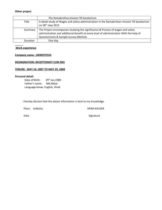 Other project
The Ramakrishna mission TB Sanatorium
Title A detail study of Wages and salary administration in the Ramakrishan mission TB Sanatorium
on 28th
step 2013
Summary The Project encompasses studying the significance & Process of wages and salary
administration and additional benefit at every level of administration With the help of
Questionnaire & Sample Survey Method.
Duration One day
Work experience
Company name : 4XINFOTECH
DESINGNATION: RECEPTIONIST CUM MIS
TENURE: MAY 10, 2007 TO MAY 29, 2009
Personal detail-
Date of Birth: 29th
Jan,1989.
Father’s name: Md.Akbar
Language know: English, Hindi
I hereby declare that the above information is best to my knowledge.
Place: kolkatta HENA KAUSER
Date Signature
 