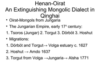 Henan-Oirat 
An Extinguishing Mongolic Dialect in 
Qinghai 
 Oirat-Mongols from Jungaria 
 The Jungarian Empire, early 17th century: 
1. Tsoros (Jungar) 2. Torgut 3. Dörböt 3. Hoshut 
 Migrations: 
1. Dörböt and Torgut→ Volga estuary c. 1627 
2. Hoshut → Amdo 1637 
3. Torgut from Volga →Jungaria→ Alsha 1771 
 