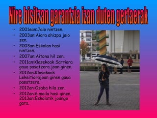 • 2001ean:Jaio nintzen.
• 2003an:Aiora ahizpa jaio
zen.
• 2003an:Eskolan hasi
nintzen.
• 2007an:Aitona hil zen.
• 2011an:Klasekoak Sarriara
gaua pasatzera joan ginen.
• 2012an:Klasekoak
Lekeitiorajoan ginen gaua
pasatzera.
• 2012an:Osaba hila zen.
• 2012an:6.maila hasi ginen.
2013an:Eskolatik joango
gara.
 