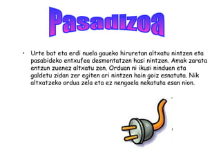 • Urte bat eta erdi nuela gaueko hiruretan altxatu nintzen eta
pasabideko entxufea desmontatzen hasi nintzen. Amak zarata
entzun zuenez altxatu zen. Orduan ni ikusi ninduen eta
galdetu zidan zer egiten ari nintzen hain goiz esnatuta. Nik
altxatzeko ordua zela eta ez nengoela nekatuta esan nion.
 