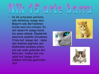 • Ni 26 urterekin estilista
edo abokatua izango naiz.
Basurin edo Bartzelonan
biziko naiz nire etxean. Ez
dut senarrik izango baina
bai seme-alabak. Ikasketak
amaituta edukiko ditudanez
titulu bat izango dut , dena
den ikasten segituko dut.
Gidatzeko baimena atera
eta oso ondo gidatuko dut.
Katu bat, txakur bat eta
zaldi bat izango ditut.
Zaldian ibiltzea gustatuko
zait.
 