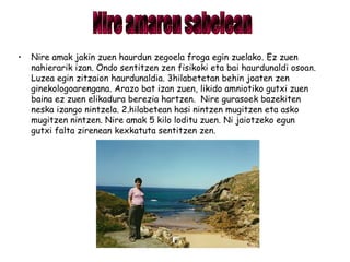 • Nire amak jakin zuen haurdun zegoela froga egin zuelako. Ez zuen
nahierarik izan. Ondo sentitzen zen fisikoki eta bai haurdunaldi osoan.
Luzea egin zitzaion haurdunaldia. 3hilabetetan behin joaten zen
ginekologoarengana. Arazo bat izan zuen, likido amniotiko gutxi zuen
baina ez zuen elikadura berezia hartzen. Nire gurasoek bazekiten
neska izango nintzela. 2.hilabetean hasi nintzen mugitzen eta asko
mugitzen nintzen. Nire amak 5 kilo loditu zuen. Ni jaiotzeko egun
gutxi falta zirenean kexkatuta sentitzen zen.
 