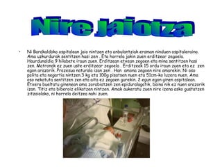 • Ni Barakaldoko ospitalean jaio nintzen eta anbulantziak eraman ninduen ospitaleraino.
Ama uzkurdurak sentitzen hasi zen . Eta horrela jakin zuen erditzear zegoela.
Haurdunaldia 9 hilabete iraun zuen. Erditzean etxean zegoen eta mina sentitzen hasi
zen. Matronak ez zuen uste erditzear zegoela . Erditzeak 15 ordu iraun zuen eta ez zen
egon arazorik. Prozesua naturala izan zen . Han amona zegoen nire amarekin. Ni oso
polita eta negartia nintzen.3 kg eta 100g pisatsen nuen eta 51cm-ko luzera nuen. Ama
oso nekatuta sentitzen zen eta aita ez zegoen gurekin. 2 egun egon ginen ospitalean.
Etxera bueltatu ginenean ama zorabiatzen zen epiduralagatik, baina nik ez nuen arazorik
izan. Titiz eta biberoiz elikatzen nintzen. Amak aukeratu zuen nire izena asko gustatzen
zitzaiolako, ni horrela deitzea nahi zuen.
 