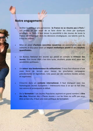 Notre engagement :
   Arrêter la politique pro-parisienne : la France ne se résume pas à Paris !
    Les Jeunes en ont assez de se faire dicter les choix par quelques
    privilégiés de Paris. Il faut laisser la possibilité à des Jeunes de toute la
    France de s’impliquer dans les décisions stratégiques. Les talents sont là,
    il faut les utiliser.

   Mise en place d’actions concrètes novatrices en concertation avec les
    militants et élus pour avoir un impact médiatique positif et des résultats
    quantifiables.

   Un Bureau National des Jeunes qui prend en compte la richesse des
    Jeunes. Etre Jeune UMP, c’est être lycée, étudiant, jeune actif, avoir des
    sensibilités politiques.

   Un retour aux fondamentaux du militantisme. Il nous faut disposer d’une
    vraie force de terrain pour mener les prochaines campagnes
    présidentielles et législatives. Cela passe par des sections locales actives
    et organisées.

   S’inscrire dans un contexte international. Il faut dialoguer avec nos
    homologues Jeunes Européens ! Intéressons-nous à ce qui se fait chez
    nos voisins et provoquons le débat.

   De la formation ! Les Jeunes Populaires aspirent en grand nombre à être
    des élus. Réserver des « Places Jeunes » sur les listes ne suffit pas pour
    être un bon élu. Il faut une vraie politique de formation.
 
