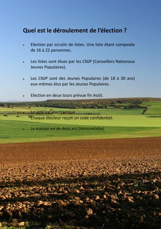 Quel est le déroulement de l’élection ?

   Election par scrutin de listes. Une liste étant composée
    de 16 à 22 personnes.

   Les listes sont élues par les CNJP (Conseillers Nationaux
    Jeunes Populaires).

   Les CNJP sont des Jeunes Populaires (de 18 à 30 ans)
    eux-mêmes élus par les Jeunes Populaires.

   Election en deux tours prévue fin Août.


   Le vote est électronique.
    Chaque électeur reçoit un code confidentiel.

   Le mandat est de deux ans (renouvelable).
 