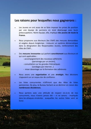 Les raisons pour lesquelles nous gagnerons :
   Les Jeunes en ont assez de se faire imposer les prises de position
    par une équipe de parisiens en total déphasage avec leurs
    préoccupations. Notre équipe, elle, implique des jeunes de toute la
    France.

   Nous proposons aux électeurs (les CNJP) des mesures demandées
    et exigées depuis longtemps : instaurer un système démocratique
    dans la désignation des Responsables Jeunes, renforcement des
    rôles de CNJP...

   Des mesures innovantes qui parlent concrètement aux électeurs et
    qui sont applicables :
         - accompagnement des nouveaux adhérents
                   (parrainage par un ancien),
         - consultation sur les grandes thématiques
                   (sondages par internet…)
         - miser davantage sur la formation des adhérents

   Nous avons une organisation et une stratégie. Nos décisions
    s’appuient sur un noyau dur de confiance.

   Les listes concurrentes n’offriront que des têtes de listes
    parisiennes. De plus, le Bureau Sortant va se déchirer en raison des
    nombreuses dissidences.

   Nous partons avec une attitude de respect vis-à-vis de nos
    concurrents, nous n’avons jamais été – ni ne serons - impliqués
    dans les attaques virulentes auxquelles les autres listes vont se
    livrer.
 