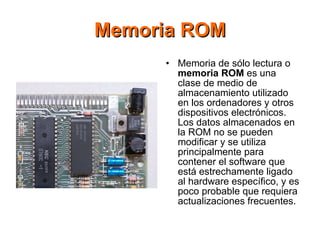 Memoria ROM Memoria de sólo lectura o  memoria ROM  es una clase de medio de almacenamiento utilizado en los ordenadores y otros dispositivos electrónicos. Los datos almacenados en la ROM no se pueden modificar y se utiliza principalmente para contener el software que está estrechamente ligado al hardware específico, y es poco probable que requiera actualizaciones frecuentes. 