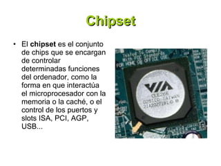 Chipset El  chipset  es el conjunto de chips que se encargan de controlar determinadas funciones del ordenador, como la forma en que interactúa el microprocesador con la memoria o la caché, o el control de los puertos y slots ISA, PCI, AGP, USB... 