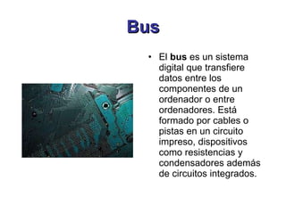 Bus El  bus  es un sistema digital que transfiere datos entre los componentes de un ordenador o entre ordenadores. Está formado por cables o pistas en un circuito impreso, dispositivos como resistencias y condensadores además de circuitos integrados. 