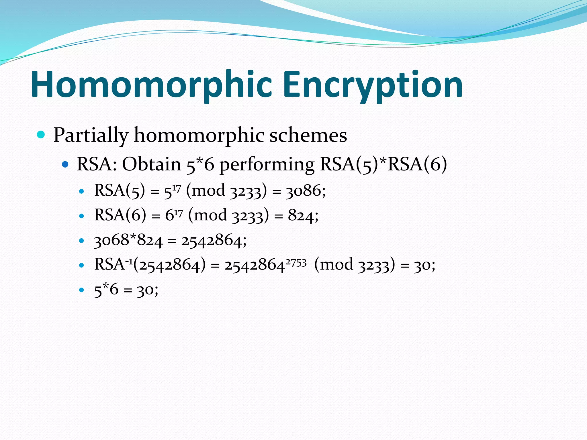  Partially homomorphic schemes
 RSA: Obtain 5*6 performing RSA(5)*RSA(6)
 RSA(5) = 517 (mod 3233) = 3086;
 RSA(6) = 617 (mod 3233) = 824;
 3068*824 = 2542864;
 RSA-1(2542864) = 25428642753 (mod 3233) = 30;
 5*6 = 30;
Homomorphic Encryption
 