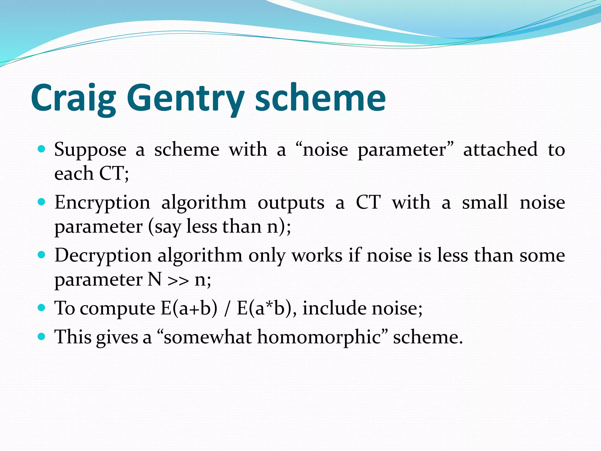 Craig Gentry scheme
 Suppose a scheme with a “noise parameter” attached to
each CT;
 Encryption algorithm outputs a CT with a small noise
parameter (say less than n);
 Decryption algorithm only works if noise is less than some
parameter N >> n;
 To compute E(a+b) / E(a*b), include noise;
 This gives a “somewhat homomorphic” scheme.
 
