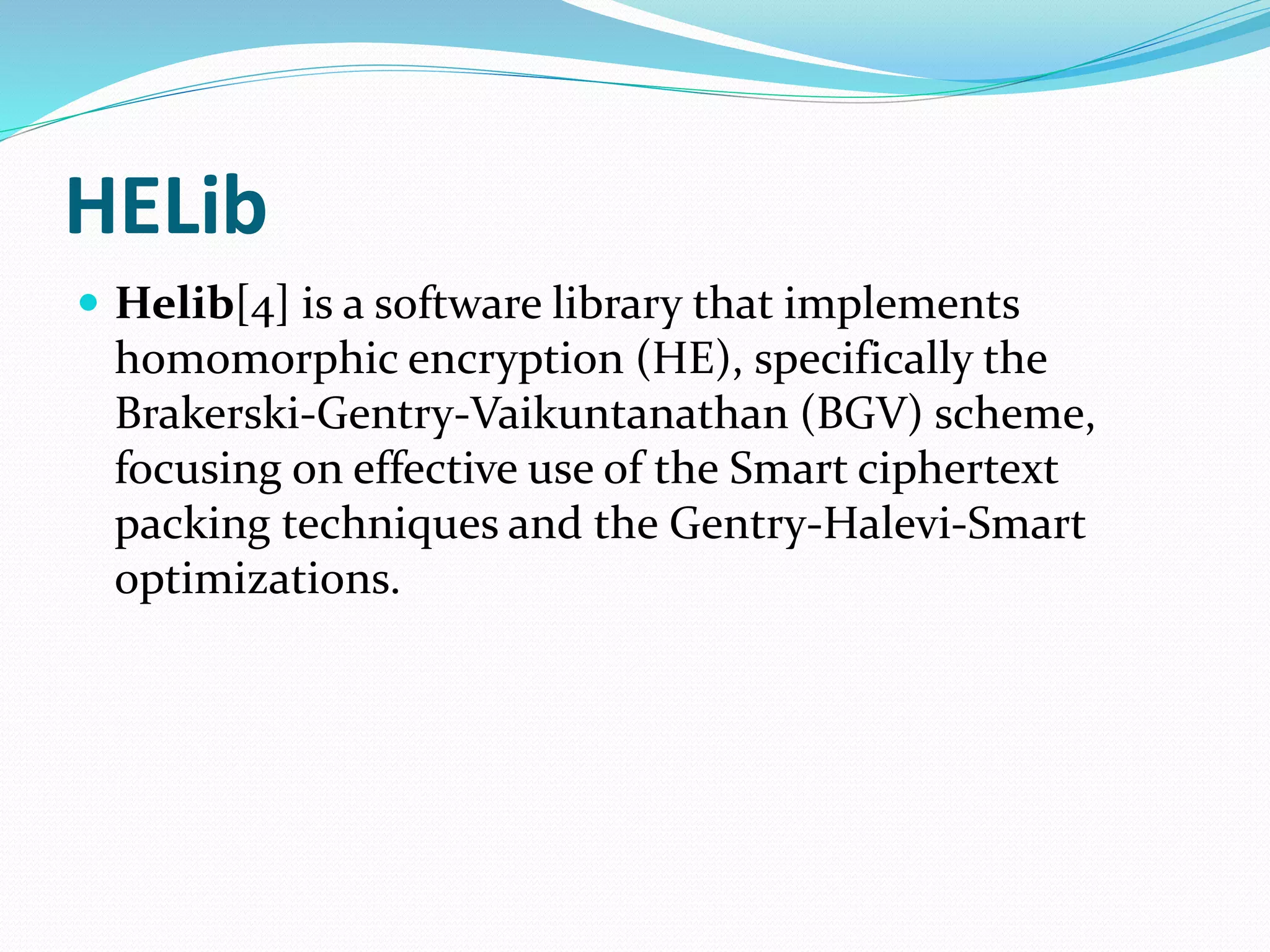 HELib
 Helib[4] is a software library that implements
homomorphic encryption (HE), specifically the
Brakerski-Gentry-Vaikuntanathan (BGV) scheme,
focusing on effective use of the Smart ciphertext
packing techniques and the Gentry-Halevi-Smart
optimizations.
 