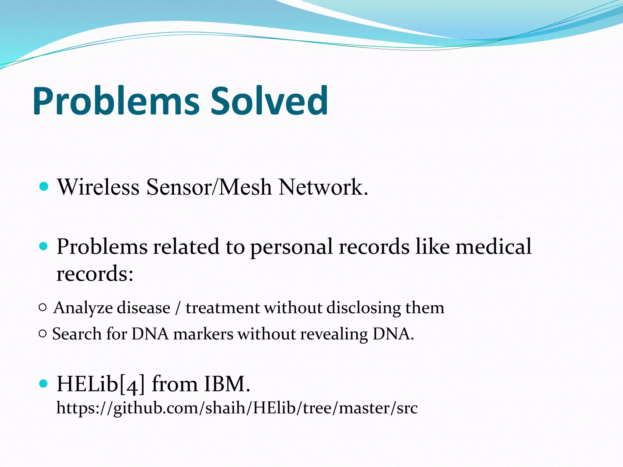Problems Solved
 Wireless Sensor/Mesh Network.
 Problems related to personal records like medical
records:
○ Analyze disease / treatment without disclosing them
○ Search for DNA markers without revealing DNA.
 HELib[4] from IBM.
https://github.com/shaih/HElib/tree/master/src
 