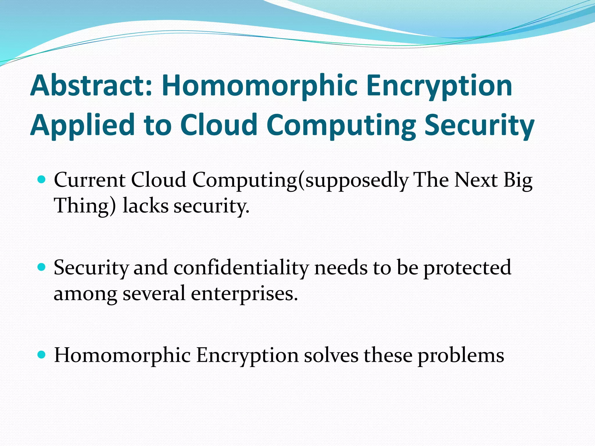Abstract: Homomorphic Encryption
Applied to Cloud Computing Security
 Current Cloud Computing(supposedly The Next Big
Thing) lacks security.
 Security and confidentiality needs to be protected
among several enterprises.
 Homomorphic Encryption solves these problems
 