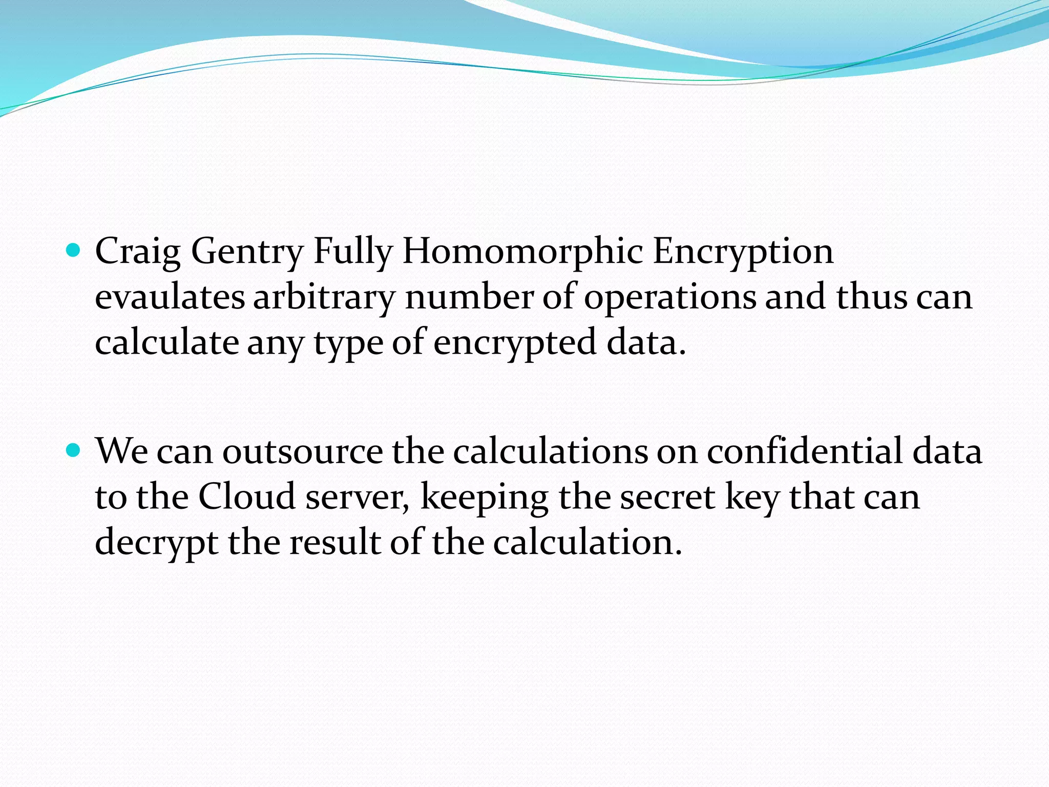  Craig Gentry Fully Homomorphic Encryption
evaulates arbitrary number of operations and thus can
calculate any type of encrypted data.
 We can outsource the calculations on confidential data
to the Cloud server, keeping the secret key that can
decrypt the result of the calculation.
 