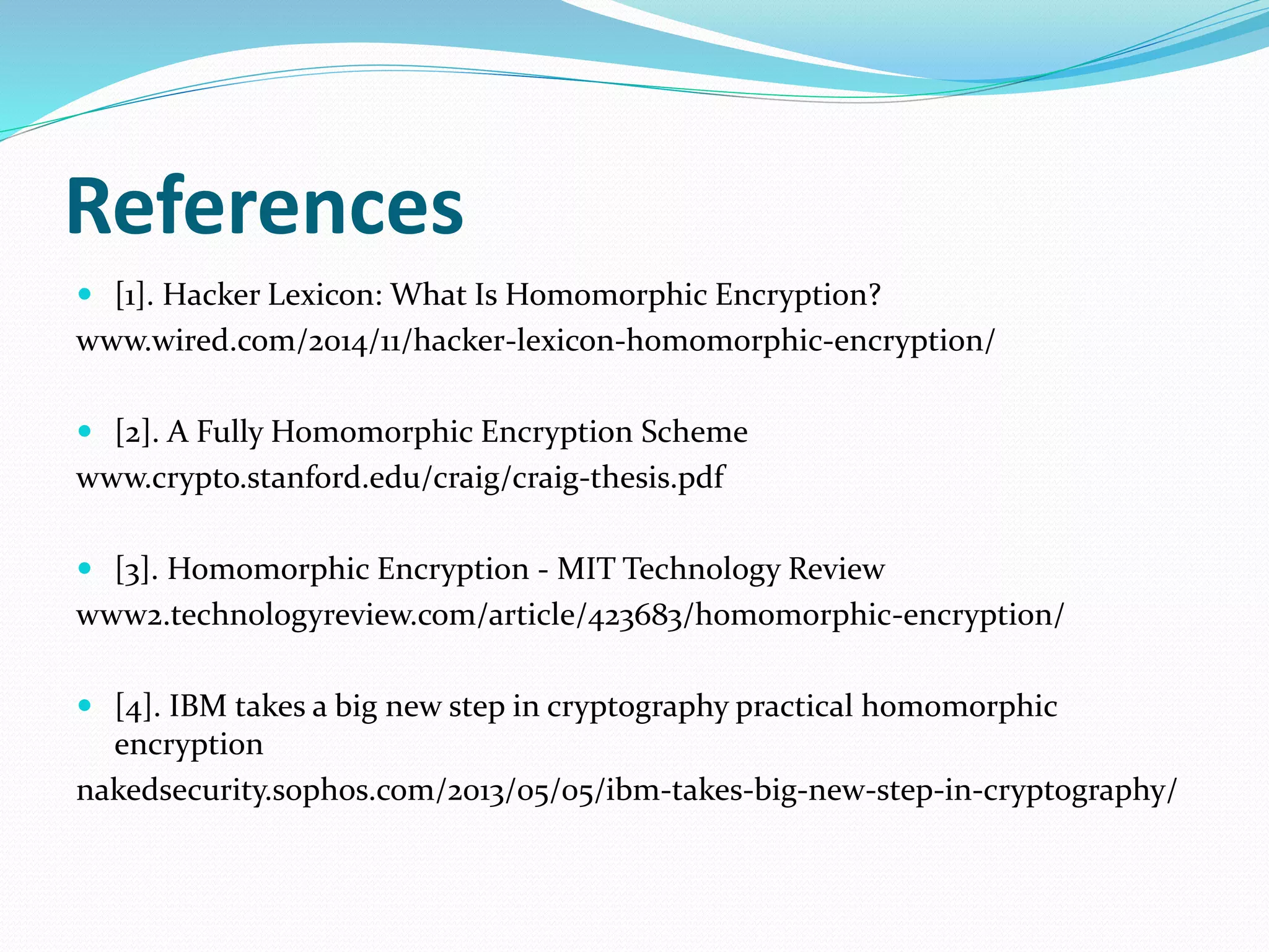 References
 [1]. Hacker Lexicon: What Is Homomorphic Encryption?
www.wired.com/2014/11/hacker-lexicon-homomorphic-encryption/
 [2]. A Fully Homomorphic Encryption Scheme
www.crypto.stanford.edu/craig/craig-thesis.pdf
 [3]. Homomorphic Encryption - MIT Technology Review
www2.technologyreview.com/article/423683/homomorphic-encryption/
 [4]. IBM takes a big new step in cryptography practical homomorphic
encryption
nakedsecurity.sophos.com/2013/05/05/ibm-takes-big-new-step-in-cryptography/
 