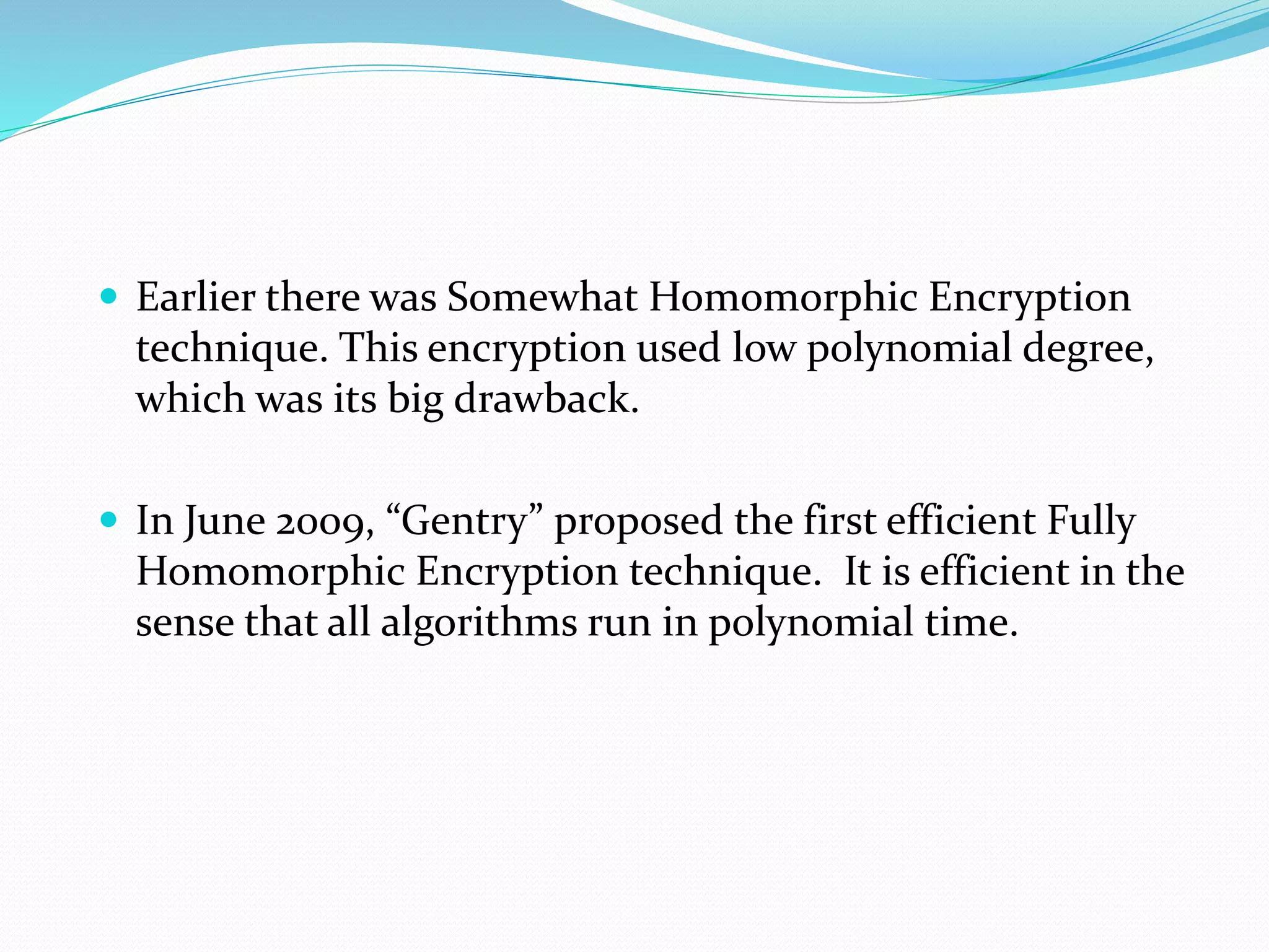  Earlier there was Somewhat Homomorphic Encryption
technique. This encryption used low polynomial degree,
which was its big drawback.
 In June 2009, “Gentry” proposed the first efficient Fully
Homomorphic Encryption technique. It is efficient in the
sense that all algorithms run in polynomial time.
 
