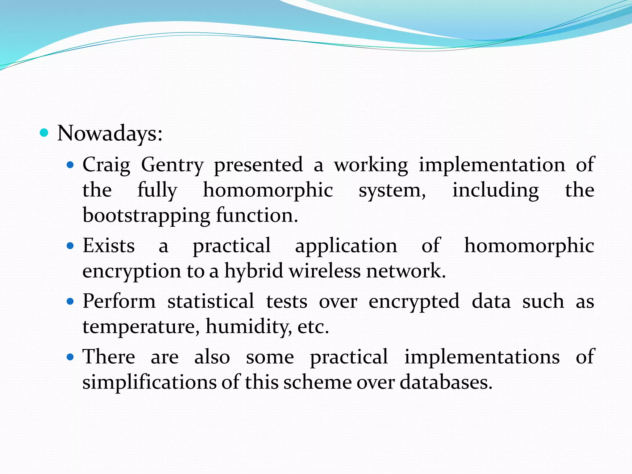  Nowadays:
 Craig Gentry presented a working implementation of
the fully homomorphic system, including the
bootstrapping function.
 Exists a practical application of homomorphic
encryption to a hybrid wireless network.
 Perform statistical tests over encrypted data such as
temperature, humidity, etc.
 There are also some practical implementations of
simplifications of this scheme over databases.
 