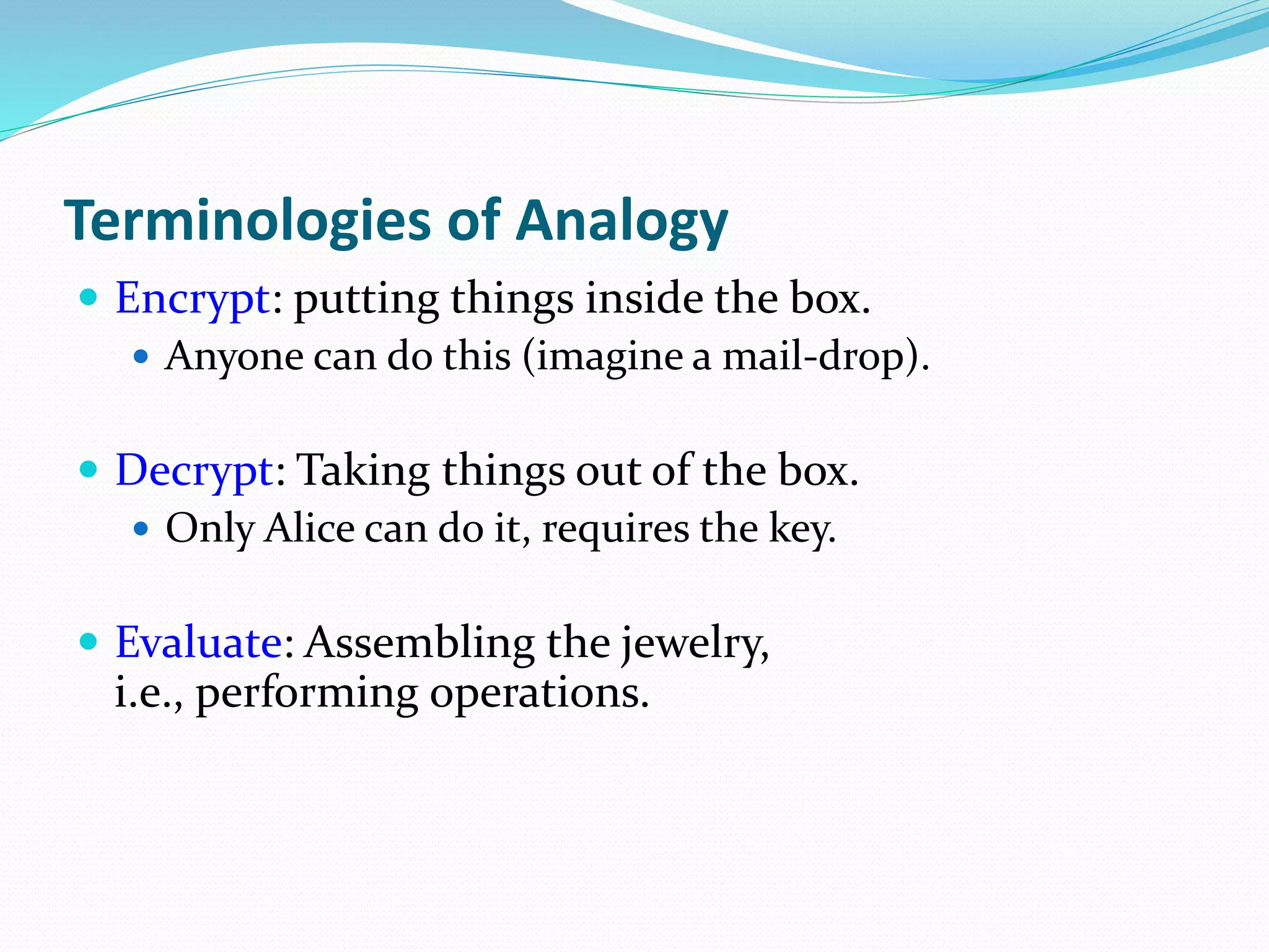 Terminologies of Analogy
 Encrypt: putting things inside the box.
 Anyone can do this (imagine a mail-drop).
 Decrypt: Taking things out of the box.
 Only Alice can do it, requires the key.
 Evaluate: Assembling the jewelry,
i.e., performing operations.
 