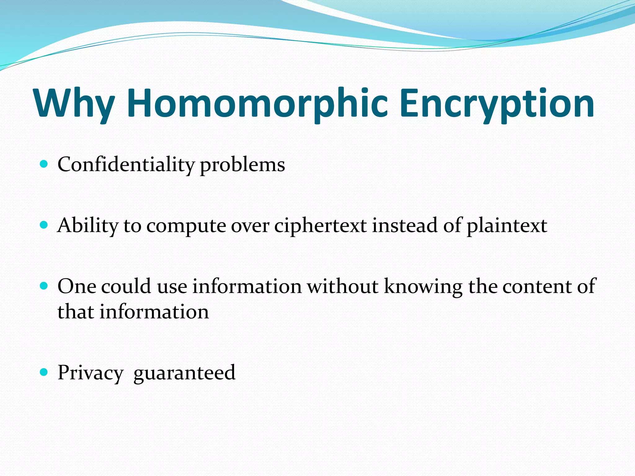 Why Homomorphic Encryption
 Confidentiality problems
 Ability to compute over ciphertext instead of plaintext
 One could use information without knowing the content of
that information
 Privacy guaranteed
 