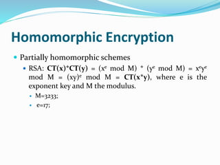 Homomorphic Encryption
 Partially homomorphic schemes
 RSA: CT(x)*CT(y) = (xe mod M) * (ye mod M) = xeye
mod M = (xy)e mod M = CT(x*y), where e is the
exponent key and M the modulus.
 M=3233;
 e=17;
 