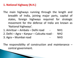 1. National highway (N.H.)
The main highways running through the length and
breadth of India, joining major parts, capital of
states, foreign highways required for strategic
movement for the defense of India are known as
‘National highways’.
1. Amritsar – Ambala – Delhi road - NH1
2. Delhi – Agra – Kanpur – Calcutta road - NH2
3. Agra – Mumbai road - NH3
The responsibility of construction and maintenance –
central government.
 