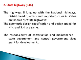 2. State highway (S.H.)
The highways linking up with the National highways,
district head quarters and important cities in states
are known as ‘State highways’.
The geometric design specification and design speed for
N.H. and S.H. are same.
The responsibility of construction and maintenance –
state government and central government gives
grant for development..
 