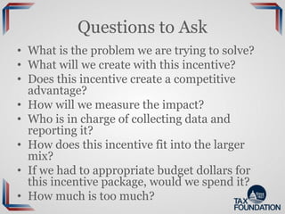 Questions to Ask
• What is the problem we are trying to solve?
• What will we create with this incentive?
• Does this incentive create a competitive
advantage?
• How will we measure the impact?
• Who is in charge of collecting data and
reporting it?
• How does this incentive fit into the larger
mix?
• If we had to appropriate budget dollars for
this incentive package, would we spend it?
• How much is too much?
 