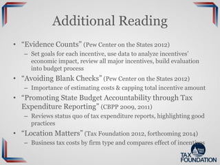 Additional Reading
• “Evidence Counts” (Pew Center on the States 2012)
– Set goals for each incentive, use data to analyze incentives’
economic impact, review all major incentives, build evaluation
into budget process
• “Avoiding Blank Checks” (Pew Center on the States 2012)
– Importance of estimating costs & capping total incentive amount
• “Promoting State Budget Accountability through Tax
Expenditure Reporting” (CBPP 2009, 2011)
– Reviews status quo of tax expenditure reports, highlighting good
practices
• “Location Matters” (Tax Foundation 2012, forthcoming 2014)
– Business tax costs by firm type and compares effect of incentives
 