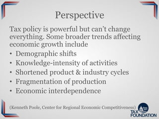 Perspective
Tax policy is powerful but can’t change
everything. Some broader trends affecting
economic growth include
• Demographic shifts
• Knowledge-intensity of activities
• Shortened product & industry cycles
• Fragmentation of production
• Economic interdependence
(Kenneth Poole, Center for Regional Economic Competitiveness)
 