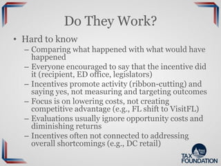 Do They Work?
• Hard to know
– Comparing what happened with what would have
happened
– Everyone encouraged to say that the incentive did
it (recipient, ED office, legislators)
– Incentives promote activity (ribbon-cutting) and
saying yes, not measuring and targeting outcomes
– Focus is on lowering costs, not creating
competitive advantage (e.g., FL shift to VisitFL)
– Evaluations usually ignore opportunity costs and
diminishing returns
– Incentives often not connected to addressing
overall shortcomings (e.g., DC retail)
 