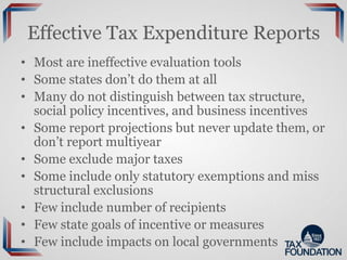 Effective Tax Expenditure Reports
• Most are ineffective evaluation tools
• Some states don’t do them at all
• Many do not distinguish between tax structure,
social policy incentives, and business incentives
• Some report projections but never update them, or
don’t report multiyear
• Some exclude major taxes
• Some include only statutory exemptions and miss
structural exclusions
• Few include number of recipients
• Few state goals of incentive or measures
• Few include impacts on local governments
 