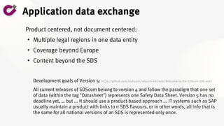 Application data exchange
Product centered, not document centered:
 Multiple legal regions in one data entity
 Coverage beyond Europe
 Content beyond the SDS
Development goals of Version 5: https://github.com/esdscom/sdscom-xml/wiki/Welcome-to-the-SDScom-XML-wiki!
All current releases of SDScom belong to version 4 and follow the paradigm that one set
of data (within the tag "Datasheet") represents one Safety Data Sheet. Version 5 has no
deadline yet, … but ... It should use a product-based approach ... IT systems such as SAP
usually maintain a product with links to n SDS flavours, or in other words, all info that is
the same for all national versions of an SDS is represented only once.
 