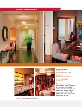 Hencken & Gaines | www.henckengaines.com
Owner/Developer:
Tony Foreman /
Charleston Restaurant Group
Architect:
Patrick Sutton Associates, Inc.
Construction Cost:
$1,000,000
Renovation of an existing
restaurant that included removing
all finishes and rebuilding the
existing restaurant areas. The fast
track project required working
a construction schedule of 24
hours/7 days a week during a three
week project duration.
CHARLESTON RESTAURANT 1I
 