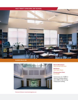 Hencken & Gaines | www.henckengaines.com
Owner/Developer:
Vestry of HolyTrinity Parish
Architect:
Hord Coplan Macht
Construction Cost:
$1,259,000
Construction of a 10,000 s.f.
classroom building addition
and a 4,000 s.f. free standing
multipurpose building.
GLENN DALE, MD
HOLYTRINITY EPISCOPAL DAY SCHOOL
 