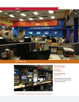 Hencken & Gaines | www.henckengaines.com | Robert Creamer Photography
Owner/Developer:
Hearst Corporation
Architect:
C. Leo James,AIA
Construction Cost:
$5,954,591
Renovation of the entire station
over an 18 month period while in
continuous operation.
BALTIMORE, MD
WBAL
 