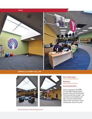 Hencken & Gaines | www.henckengaines.com
PARKVILLE & PERRY HALL, MD
YMCA
Owner/Developer:
TheY of Central Maryland
Architect:
Marks,Thomas Architects
Construction Cost:
Interior renovations of 47,000
sf in twoYMCA Family Centers
located in Perry Hall and Parkville.
The renovated areas include: two
new fitness areas, Childcare and
teen care areas, administrative
offices, locker and shower rooms,
multipurpose rooms and a pool.
 
